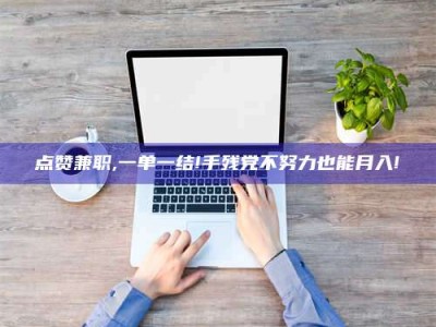 莘县点赞兼职,一单一结!手残党不努力也能月入!